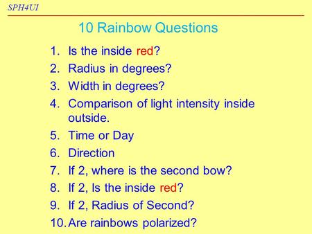 SPH4UI 10 Rainbow Questions 1. 1.Is the inside red? 2. 2.Radius in degrees? 3. 3.Width in degrees? 4. 4.Comparison of light intensity inside outside. 5.