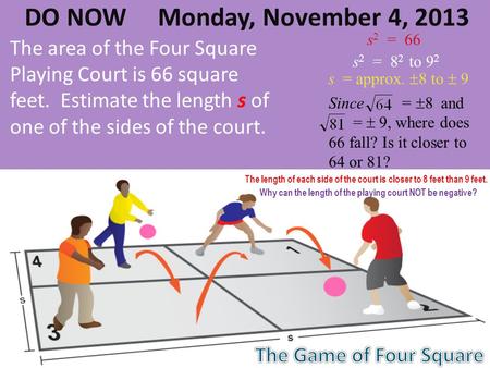 DO NOW Monday, November 4, 2013 The area of the Four Square Playing Court is 66 square feet. Estimate the length s of one of the sides of the court. s.