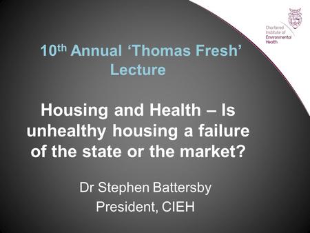 10 th Annual ‘Thomas Fresh’ Lecture Housing and Health – Is unhealthy housing a failure of the state or the market? Dr Stephen Battersby President, CIEH.