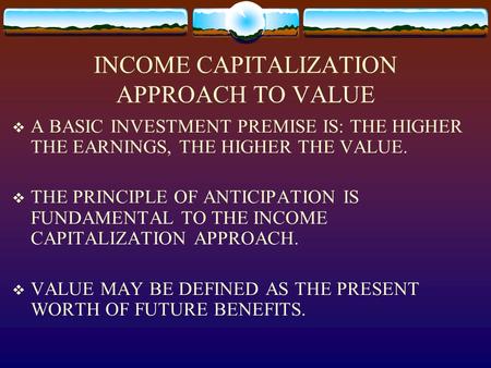 INCOME CAPITALIZATION APPROACH TO VALUE  A BASIC INVESTMENT PREMISE IS: THE HIGHER THE EARNINGS, THE HIGHER THE VALUE.  THE PRINCIPLE OF ANTICIPATION.