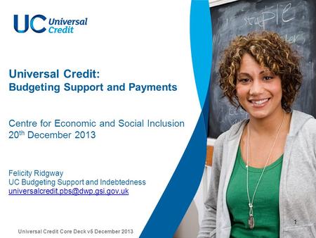 Universal Credit Core Deck v5 December 2013 1 Universal Credit: Budgeting Support and Payments Centre for Economic and Social Inclusion 20 th December.