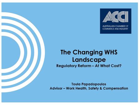 ACCI speaks on behalf of businesses at a national and international level The Changing WHS Landscape Regulatory Reform – At What Cost? Toula Papadopoulos.