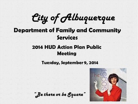 City of Albuquerque Department of Family and Community Services 2014 HUD Action Plan Public Meeting Tuesday, September 9, 2014 “Be there or be Square”