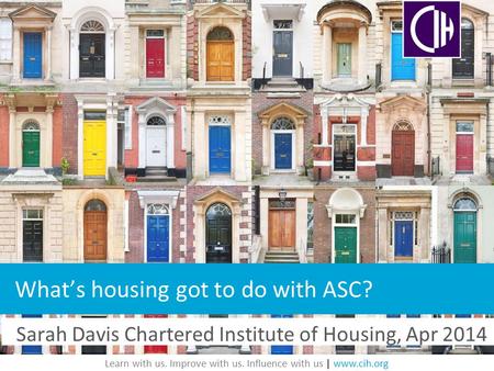 Learn with us. Improve with us. Influence with us | www.cih.org Sarah Davis Chartered Institute of Housing, Apr 2014 What’s housing got to do with ASC?