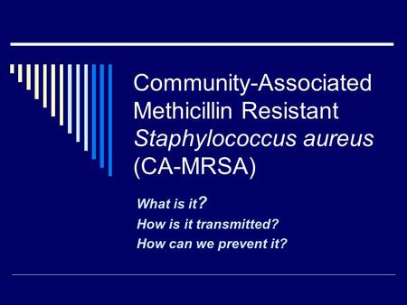 Community-Associated Methicillin Resistant Staphylococcus aureus (CA-MRSA) What is it ? How is it transmitted? How can we prevent it?