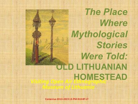 The Place Where Mythological Stories Were Told: OLD LITHUANIAN HOMESTEAD Visiting Open Air Ethnographic Museum of Lithuania Comenius 2013-2015 13-PM-913-BT-LT.