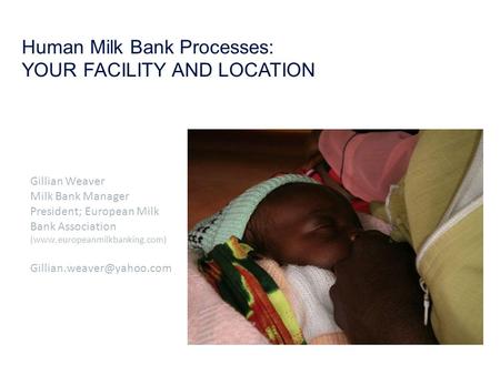 Human Milk Bank Processes: YOUR FACILITY AND LOCATION Gillian Weaver Milk Bank Manager President; European Milk Bank Association (www.europeanmilkbanking.com)