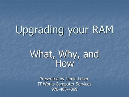 Upgrading your RAM What, Why, and How Presented by Jamie Leben IT-Works Computer Services 970-405-4399.
