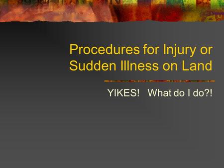 Procedures for Injury or Sudden Illness on Land YIKES! What do I do?!