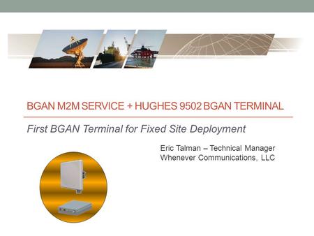 BGAN M2M SERVICE + HUGHES 9502 BGAN TERMINAL First BGAN Terminal for Fixed Site Deployment Eric Talman – Technical Manager Whenever Communications, LLC.