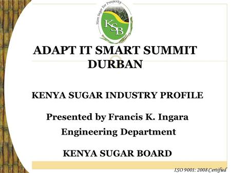 ISO 9001: 2008 Certified ADAPT IT SMART SUMMIT DURBAN KENYA SUGAR INDUSTRY PROFILE Presented by Francis K. Ingara Engineering Department KENYA SUGAR BOARD.