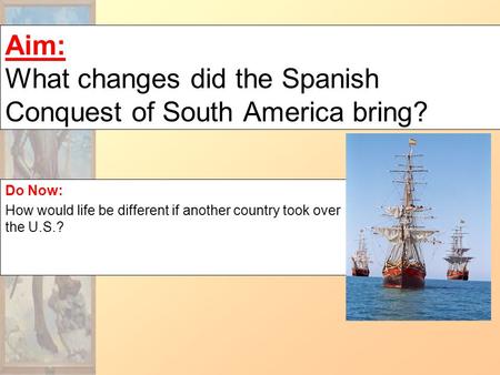 Aim: What changes did the Spanish Conquest of South America bring? Do Now: How would life be different if another country took over the U.S.?
