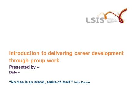 Introduction to delivering career development through group work Presented by – Date – “No man is an island, entire of itself.” John Donne.