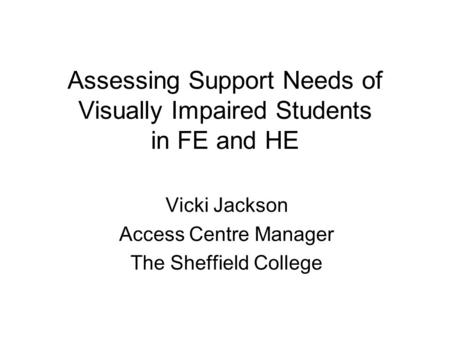 Assessing Support Needs of Visually Impaired Students in FE and HE Vicki Jackson Access Centre Manager The Sheffield College.