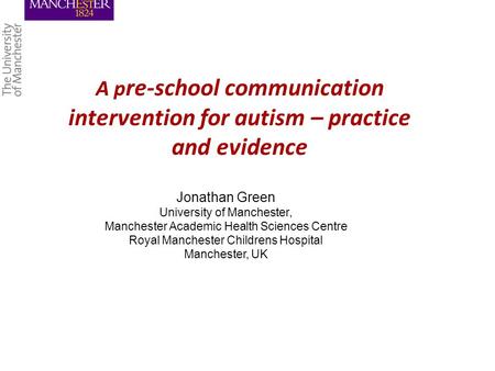 A p re-school communication intervention for autism – practice and evidence Jonathan Green University of Manchester, Manchester Academic Health Sciences.