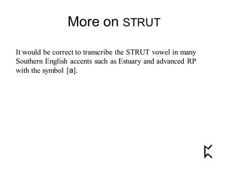 More on STRUT It would be correct to transcribe the STRUT vowel in many Southern English accents such as Estuary and advanced RP with the symbol [ a ].