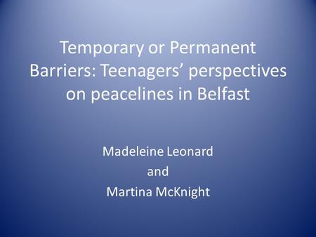 Temporary or Permanent Barriers: Teenagers’ perspectives on peacelines in Belfast Madeleine Leonard and Martina McKnight.