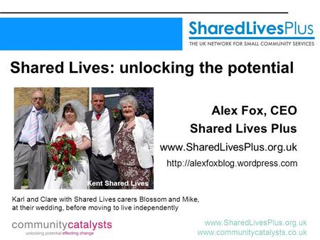 Www.SharedLivesPlus.org.uk www.communitycatalysts.co.uk Shared Lives: unlocking the potential Alex Fox, CEO Shared Lives Plus www.SharedLivesPlus.org.uk.