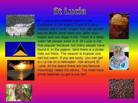 St Lucia is the smallest island in the Caribbean in the island. There is a alive volcano but it never Arup's. You can go and see an exotic shop were you.