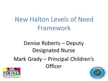 New Halton Levels of Need Framework Denise Roberts – Deputy Designated Nurse Mark Grady – Principal Children’s Officer.