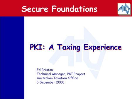 PKI: A Taxing Experience Ed Bristow Technical Manager, PKI Project Australian Taxation Office 5 December 2000 Secure Foundations.