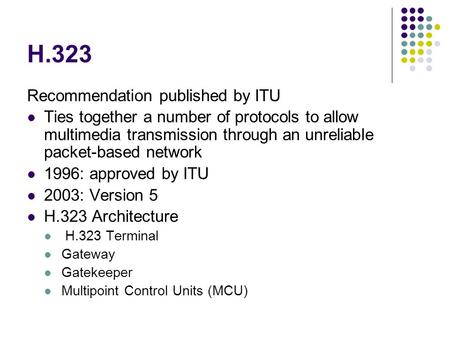 H.323 Recommendation published by ITU Ties together a number of protocols to allow multimedia transmission through an unreliable packet-based network 1996: