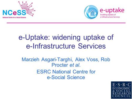 E-Uptake: widening uptake of e-Infrastructure Services Marzieh Asgari-Targhi, Alex Voss, Rob Procter et al. ESRC National Centre for e-Social Science.