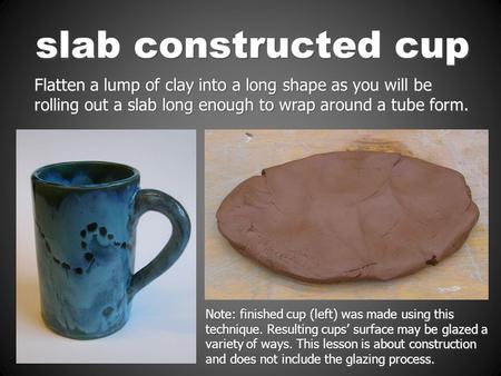 Slab constructed cup Flatten a lump of clay into a long shape as you will be rolling out a slab long enough to wrap around a tube form. Note: finished.