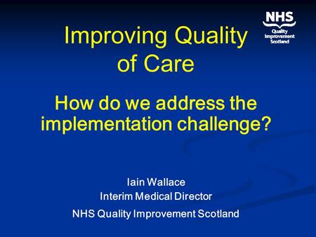Improving Quality of Care How do we address the implementation challenge? Iain Wallace Interim Medical Director NHS Quality Improvement Scotland.