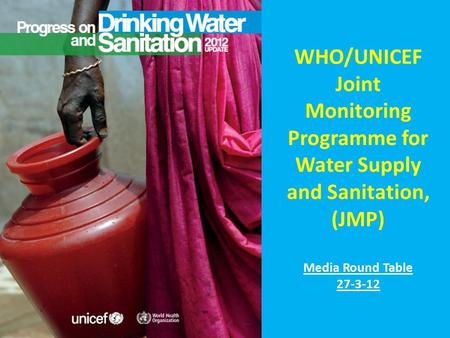 WHO/UNICEF Joint Monitoring Programme for Water Supply and Sanitation, (JMP) Media Round Table 27-3-12.