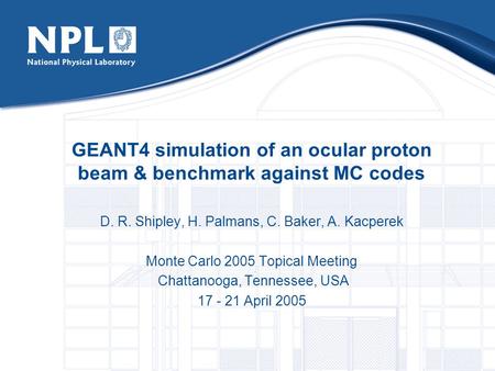 GEANT4 simulation of an ocular proton beam & benchmark against MC codes D. R. Shipley, H. Palmans, C. Baker, A. Kacperek Monte Carlo 2005 Topical Meeting.