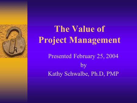 The Value of Project Management Presented February 25, 2004 by Kathy Schwalbe, Ph.D, PMP.