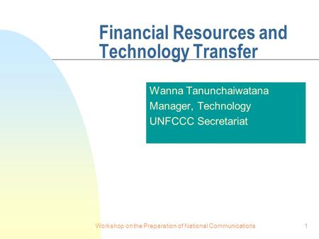 Workshop on the Preparation of National Communications1 Financial Resources and Technology Transfer Wanna Tanunchaiwatana Manager, Technology UNFCCC Secretariat.