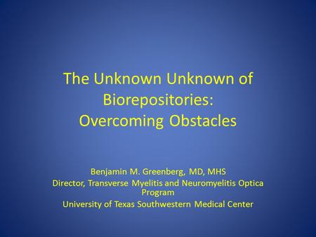 The Unknown Unknown of Biorepositories: Overcoming Obstacles Benjamin M. Greenberg, MD, MHS Director, Transverse Myelitis and Neuromyelitis Optica Program.