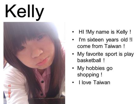 HI !My name is Kelly ! I'm sixteen years old !I come from Taiwan ! My favorite sport is play basketball ! My hobbies go shopping ! I love Taiwan.