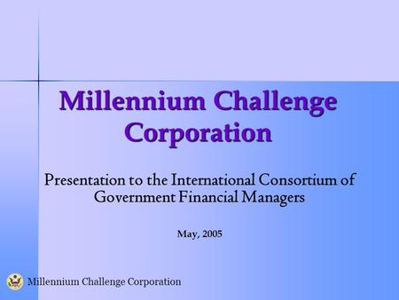 Millennium Challenge Corporation Presentation to the International Consortium of Government Financial Managers May, 2005.