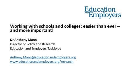 Working with schools and colleges: easier than ever – and more important! Dr Anthony Mann Director of Policy and Research Education and Employers Taskforce.