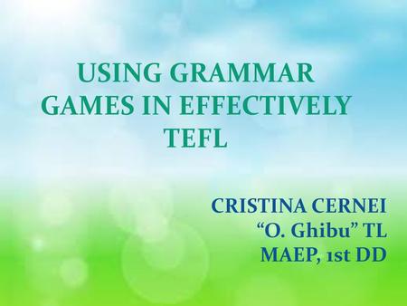 USING GRAMMAR GAMES IN EFFECTIVELY TEFL CRISTINA CERNEI “O. Ghibu” TL MAEP, 1st DD.