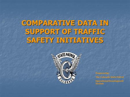 COMPARATIVE DATA IN SUPPORT OF TRAFFIC SAFETY INITIATIVES Prepared by: The Colorado State Patrol Operational Development Section.