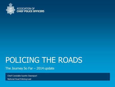 POLICING THE ROADS The Journey So Far – 2014 update Chief Constable Suzette Davenport National Road Policing Lead.