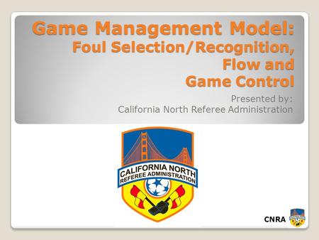CNRA Game Management Model: Foul Selection/Recognition, Flow and Game Control Presented by: California North Referee Administration.