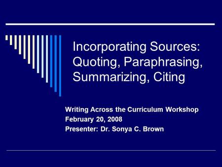Incorporating Sources: Quoting, Paraphrasing, Summarizing, Citing Writing Across the Curriculum Workshop February 20, 2008 Presenter: Dr. Sonya C. Brown.