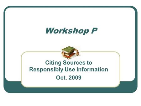 Workshop P Citing Sources to Responsibly Use Information Oct. 2009.