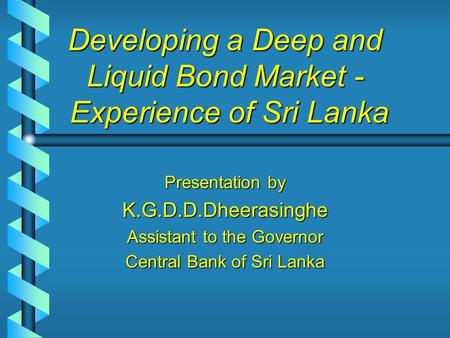 Developing a Deep and Liquid Bond Market - Experience of Sri Lanka Presentation by K.G.D.D.Dheerasinghe Assistant to the Governor Central Bank of Sri Lanka.