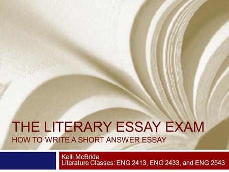 THE LITERARY ESSAY EXAM HOW TO WRITE A SHORT ANSWER ESSAY Kelli McBride Literature Classes: ENG 2413, ENG 2433, and ENG 2543.