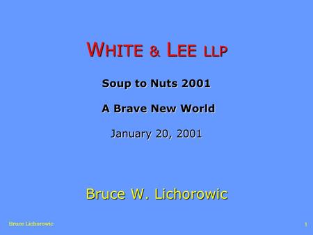 Bruce Lichorowic 1 W HITE & L EE LLP Soup to Nuts 2001 A Brave New World January 20, 2001 Bruce W. Lichorowic.