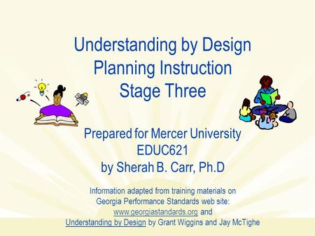 Understanding by Design Planning Instruction Stage Three Prepared for Mercer University EDUC621 by Sherah B. Carr, Ph.D Information adapted from training.