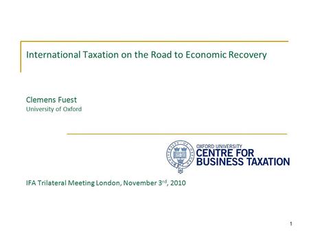 1 International Taxation on the Road to Economic Recovery Clemens Fuest University of Oxford IFA Trilateral Meeting London, November 3 rd, 2010.