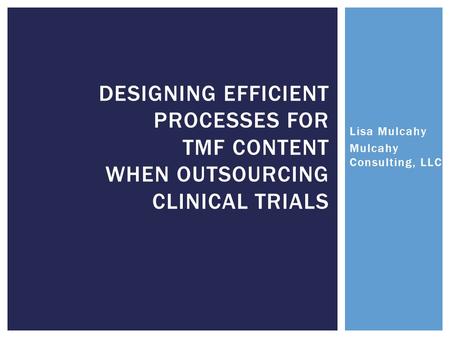 Lisa Mulcahy Mulcahy Consulting, LLC DESIGNING EFFICIENT PROCESSES FOR TMF CONTENT WHEN OUTSOURCING CLINICAL TRIALS.