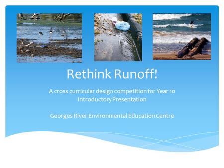 Rethink Runoff! A cross curricular design competition for Year 10 Introductory Presentation Georges River Environmental Education Centre.